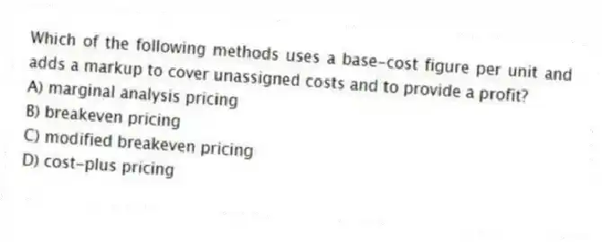 Which of the following methods uses a base-cost figure per unit and adds a markup to cover unassigned costs and to provide a profit?
A) marginal analysis pricing
B) breakeven pricing
C) modified breakeven pricing
D) cost-plus pricing