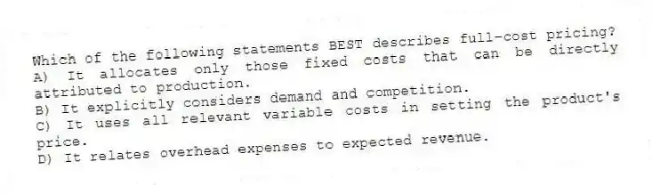 Which of the following statements BEST describes full-cost pricing?
A) It allocates only those fixed costs that can be directly attributed to production.
B) It explicitly considers demand and competition.
C) It uses all relevant variable costs in setting the product's price.
D) It relates overhead expenses to expected revenue.