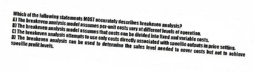 Which of the following statements MOST accurately describes breakeven analysis?
A) The breakeven analysis model assumes per-unit costs vary at different levels of operation.
B) The breakeven analysis model assumes that costs can be divided into fixed and variable costs.
C) The breakeven analysis attempts to use only costs directly associated with specific outputs in price setting.
D) The breakeven analysis can be used to determine the sales level needed to cover costs but not to achieve specific profit levels.