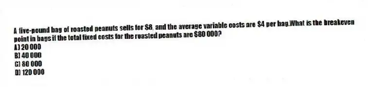 A five-pound bag of roasted peanuts sells for $8, and the average variable costs are $4 per bag.What is the breakeven point in bags if the total fixed costs for the roasted peanuts are $80 000?
A) 20 000
B) 40 000
C) 80 000
D) 120 000