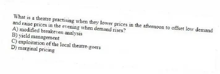 What is a theatre practising when they lower prices in the afternoon to offset low demand and raise prices in the evening when demand rises?
A) modified breakeven analysis
B) yield management
C) exploitation of the local theatre-goers
D) marginal pricing