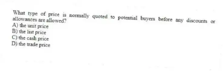 What type of price is normally quoted to potential buyers before any discounts or allowances are allowed?
A) the unit price
B) the list price
C) the cash price
D) the trade price