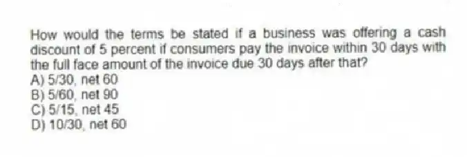 How would the terms be stated if a business was offering a cash discount of 5 percent if consumers pay the invoice within 30 days with the full face amount of the invoice due 30 days after that?
A) 5/30, net 60
B) 5/60, net 90
C) 5/15, net 45
D) 10/30, net 60