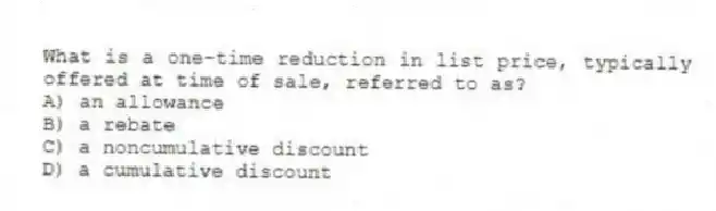 What is a one-time reduction in list price, typically offered at time of sale, referred to as?
A) an allowance
B) a rebate
C) a noncumulative discount
D) a cumulative discount