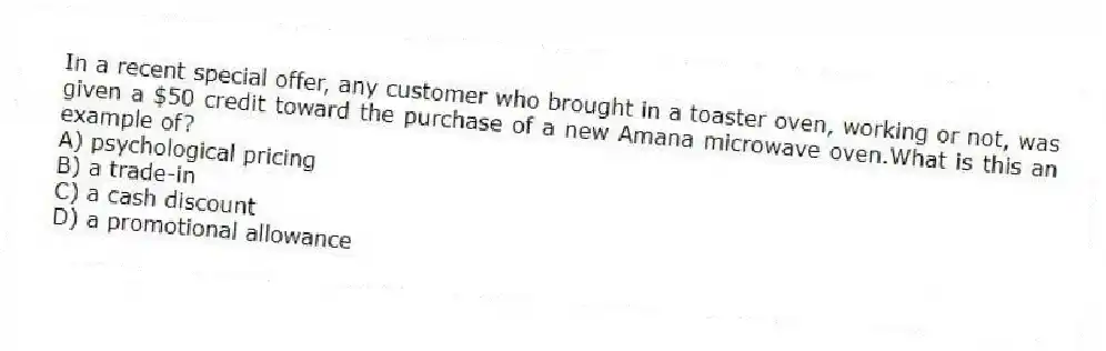 In a recent special offer, any customer who brought in a toaster oven, working or not, was given a $50 credit toward the purchase of a new Amana microwave oven.What is this an example of?
A) psychological pricing
B) a trade-in
C) a cash discount
D) a promotional allowance