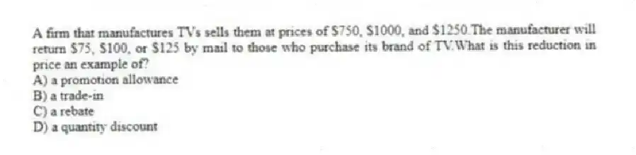 A firm that manufactures TVs sells them at prices of $750, $1000, and $1250.The manufacturer will return $75, $100, or $125 by mail to those who purchase its brand of TV.What is this reduction in price an example of?
A) a promotion allowance
B) a trade-in
C) a rebate
D) a quantity discount