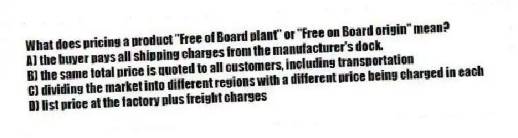 What does pricing a product "Free of Board plant" or "Free on Board origin" mean?
A) the buyer pays all shipping charges from the manufacturer's dock.
B) the same total price is quoted to all customers, including transportation
C) dividing the market into different regions with a different price being charged in each
D) list price at the factory plus freight charges