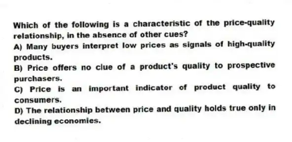 Which of the following is a characteristic of the price-quality relationship, in the absence of other cues?
A) Many buyers interpret low prices as signals of high-quality products.
B) Price offers no clue of a product's quality to prospective purchasers.
C) Price is an important indicator of product quality to consumers.
D) The relationship between price and quality holds true only in declining economies.
