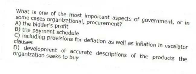 What is one of the most important aspects of government, or in some cases organizational, procurement?
A) the bidder's profit
B) the payment schedule
C) including provisions for deflation as well as inflation in escalator clauses
D) development of accurate descriptions of the products the organization seeks to buy