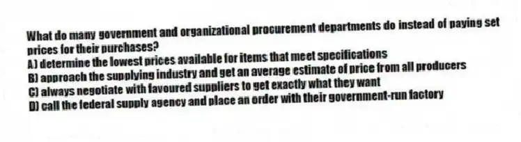 What do many government and organizational procurement departments do instead of paying set prices for their purchases?
A) determine the lowest prices available for items that meet specifications
B) approach the supplying industry and get an average estimate of price from all producers
C) always negotiate with favoured suppliers to get exactly what they want
D) call the federal supply agency and place an order with their government-run factory
