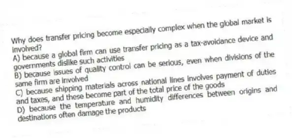 Why does transfer pricing become especially complex when the global market is involved?
A) because a global firm can use transfer pricing as a tax-avoidance device and governments dislike such activities
B) because issues of quality control can be serious, even when divisions of the same firm are involved
C) because shipping materials across national lines involves payment of duties and taxes, and these become part of the total price of the goods
D) because the temperature and humidity differences between origins and destinations often damage the products