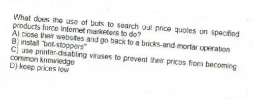 What does the use of bots to search out price quotes on specified products force Internet marketers to do?
A) close their websites and go back to a bricks-and-mortar operation
B) install "bot-stoppers"
C) use printer-disabling viruses to prevent their prices from becoming common knowledge
D) keep prices low