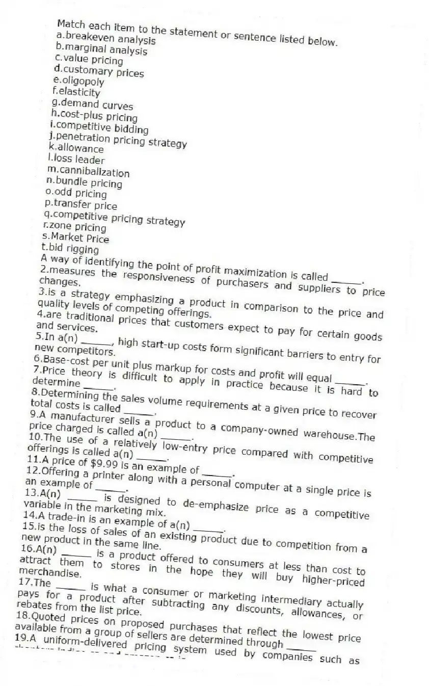 Match each item to the statement or sentence listed below.
a.breakeven analysis
b.marginal analysis
c.value pricing
d.customary prices
e.oligopoly
f.elasticity
g.demand curves
h.cost-plus pricing
i.competitive bidding
j.penetration pricing strategy
k.allowance
l.loss leader
m.cannibalization
n.bundle pricing
o.odd pricing
p.transfer price
q.competitive pricing strategy
r.zone pricing
s.Market Price
t.bid rigging
-A way of identifying the point of profit maximization is called _____.
2.measures the responsiveness of purchasers and suppliers to price changes.
3.is a strategy emphasizing a product in comparison to the price and quality levels of competing offerings.
4.are traditional prices that customers expect to pay for certain goods and services.
5.In a(n) _____, high start-up costs form significant barriers to entry for new competitors.
6.Base-cost per unit plus markup for costs and profit will equal _____.
7.Price theory is difficult to apply in practice because it is hard to determine _____.
8.Determining the sales volume requirements at a given price to recover total costs is called _____.
9.A manufacturer sells a product to a company-owned warehouse.The price charged is called a(n) _____.
10.The use of a relatively low-entry price compared with competitive offerings is called a(n) _____.
11.A price of $9.99 is an example of _____.
12.Offering a printer along with a personal computer at a single price is an example of _____.
13.A(n) _____ is designed to de-emphasize price as a competitive variable in the marketing mix.
14.A trade-in is an example of a(n) _____.
15.is the loss of sales of an existing product due to competition from a new product in the same line.
16.A(n) _____ is a product offered to consumers at less than cost to attract them to stores in the hope they will buy higher-priced merchandise.
17.The _____ is what a consumer or marketing intermediary actually pays for a product after subtracting any discounts, allowances, or rebates from the list price.
18.Quoted prices on proposed purchases that reflect the lowest price available from a group of sellers are determined through _____
19.A uniform-delivered pricing system used by companies such as chapters.indigo.ca and amazon.ca is _____.
20.is a form of collusion, similar to price fixing.