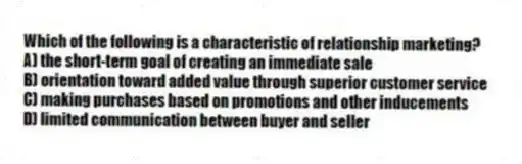 Which of the following is a characteristic of relationship marketing?
A) the short-term goal of creating an immediate sale
B) orientation toward added value through superior customer service
C) making purchases based on promotions and other inducements
D) limited communication between buyer and seller