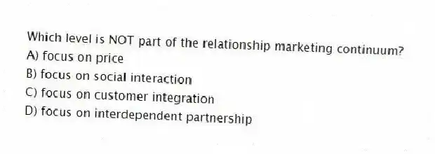 Which level is NOT part of the relationship marketing continuum?
A) focus on price
B) focus on social interaction
C) focus on customer integration
D) focus on interdependent partnership