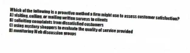 Which of the following is a proactive method a firm might use to assess customer satisfaction?
A) visiting, calling, or mailing written surveys to clients
B) soliciting complaints from dissatisfied customers
C) using mystery shoppers to evaluate the quality of service provided
D) monitoring Web discussion groups