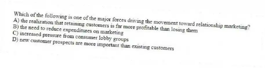 Which of the following is one of the major forces driving the movement toward relationship marketing?
A) the realization that retaining customers is far more profitable than losing them
B) the need to reduce expenditures on marketing
C) increased pressure from consumer lobby groups
D) new customer prospects are more important than existing customers