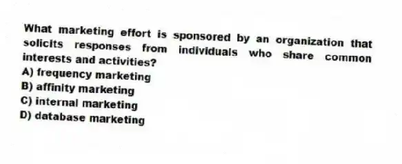 What marketing effort is sponsored by an organization that solicits responses from individuals who share common interests and activities?
A) frequency marketing
B) affinity marketing
C) internal marketing
D) database marketing