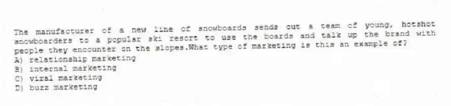 The manufacturer of a new line of snowboards sends out a team of young, hotshot snowboarders to a popular ski resort to use the boards and talk up the brand with people they encounter on the slopes.What type of marketing is this an example of?
A) relationship marketing
B) internal marketing
C) viral marketing
D) buzz marketing