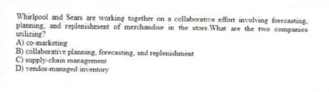 Whirlpool and Sears are working together on a collaborative effort involving forecasting, planning, and replenishment of merchandise in the store.What are the two companies utilizing?
A) co-marketing
B) collaborative planning, forecasting, and replenishment
C) supply-chain management
D) vendor-managed inventory