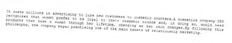 It costs millions in advertising to lure new customers to cosmetic counters.A cosmetics company CEO recognized that women prefer to be loyal to their cosmetic brands and, in doing so, would need products that take a woman through her lifetime, changing as her skin changes.By following this philosophy, the company began practising one of the main tenets of relationship marketing.