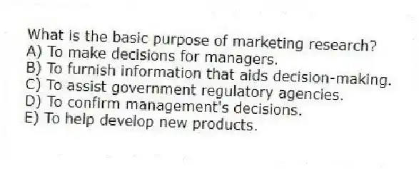 What is the basic purpose of marketing research?
A) To make decisions for managers.
B) To furnish information that aids decision-making.
C) To assist government regulatory agencies.
D) To confirm management's decisions.
E) To help develop new products.