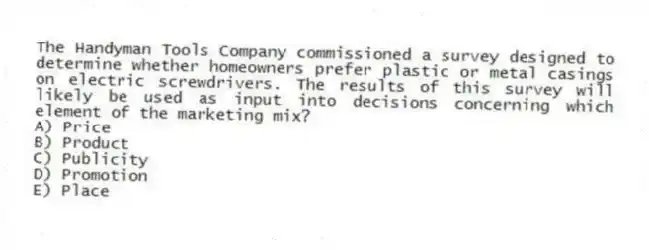 The Handyman Tools Company commissioned a survey designed to determine whether homeowners prefer plastic or metal casings on electric screwdrivers. The results of this survey will likely be used as input into decisions concerning which element of the marketing mix?
A) Price
B) Product
C) Publicity
D) Promotion
E) Place