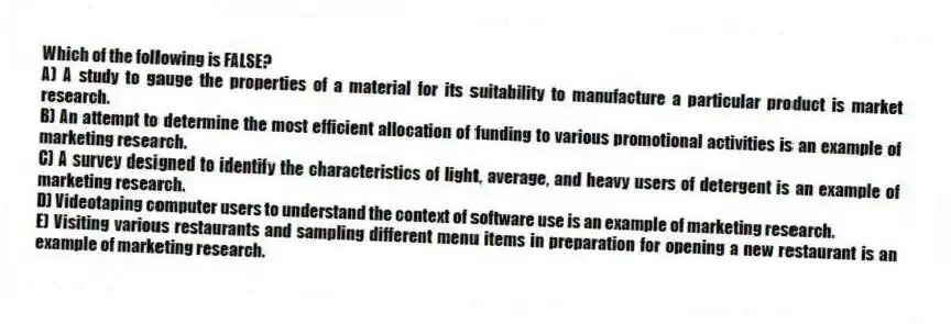 Which of the following is FALSE?
A) A study to gauge the properties of a material for its suitability to manufacture a particular product is market research.
B) An attempt to determine the most efficient allocation of funding to various promotional activities is an example of marketing research.
C) A survey designed to identify the characteristics of light, average, and heavy users of detergent is an example of marketing research.
D) Videotaping computer users to understand the context of software use is an example of marketing research.
E) Visiting various restaurants and sampling different menu items in preparation for opening a new restaurant is an example of marketing research.