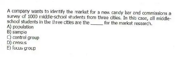 A company wants to identify the market for a new candy bar and commissions a survey of 1000 middle-school students from three cities. In this case, all middle-school students in the three cities are the _____ for the market research.
A) population
B) sample
C) control group
D) census
E) focus group