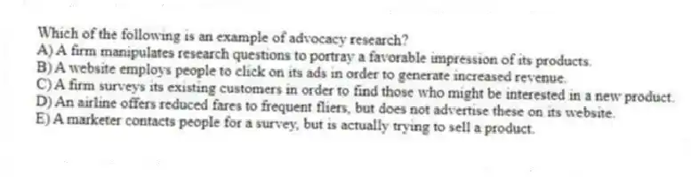 Which of the following is an example of advocacy research?
A) A firm manipulates research questions to portray a favorable impression of its products.
B) A website employs people to click on its ads in order to generate increased revenue.
C) A firm surveys its existing customers in order to find those who might be interested in a new product.
D) An airline offers reduced fares to frequent fliers, but does not advertise these on its website.
E) A marketer contacts people for a survey, but is actually trying to sell a product.