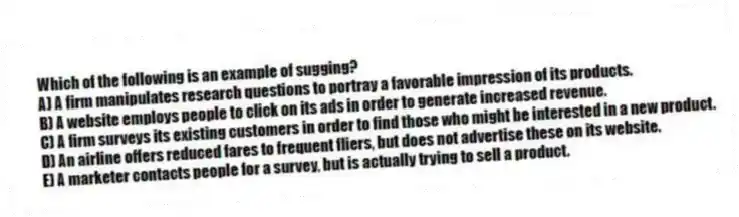 Which of the following is an example of sugging?
A) A firm manipulates research questions to portray a favorable impression of its products.
B) A website employs people to click on its ads in order to generate increased revenue.
C) A firm surveys its existing customers in order to find those who might be interested in a new product.
D) An airline offers reduced fares to frequent fliers, but does not advertise these on its website.
E) A marketer contacts people for a survey, but is actually trying to sell a product.
