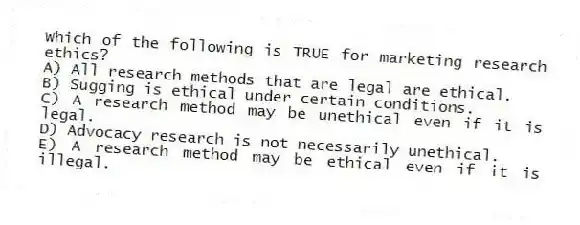Which of the following is TRUE for marketing research ethics?
A) All research methods that are legal are ethical.
B) Sugging is ethical under certain conditions.
C) A research method may be unethical even if it is legal.
D) Advocacy research is not necessarily unethical.
E) A research method may be ethical even if it is illegal.