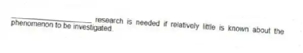 ____________________ research is needed if relatively little is known about the phenomenon to be investigated.