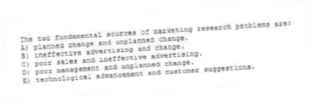 The two fundamental sources of marketing research problems are:
A) planned change and unplanned change.
B) ineffective advertising and change.
C) poor sales and ineffective advertising.
D) poor management and unplanned change.
E) technological advancement and customer suggestions.