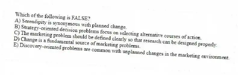 Which of the following is FALSE?
A) Serendipity is synonymous with planned change.
B) Strategy-oriented decision problems focus on selecting alternative courses of action.
C) The marketing problem should be defined clearly so that research can be designed properly.
D) Change is a fundamental source of marketing problems.
E) Discovery-oriented problems are common with unplanned changes in the marketing environment.