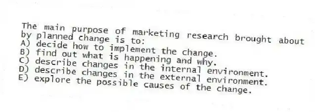 The main purpose of marketing research brought about by planned change is to:
A) decide how to implement the change.
B) find out what is happening and why.
C) describe changes in the internal environment.
D) describe changes in the external environment.
E) explore the possible causes of the change.