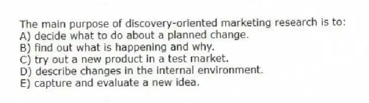 The main purpose of discovery-oriented marketing research is to:
A) decide what to do about a planned change.
B) find out what is happening and why.
C) try out a new product in a test market.
D) describe changes in the internal environment.
E) capture and evaluate a new idea.