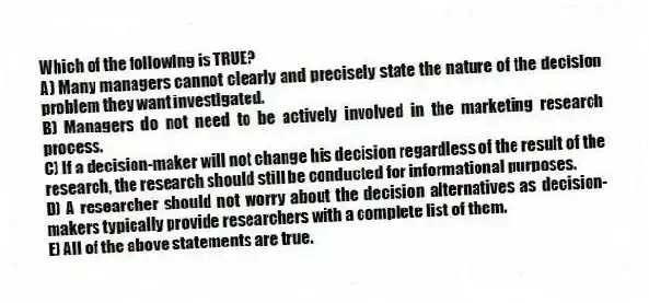 Which of the following is TRUE?
A) Many managers cannot clearly and precisely state the nature of the decision problem they want investigated.
B) Managers do not need to be actively involved in the marketing research process.
C) If a decision-maker will not change his decision regardless of the result of the research, the research should still be conducted for informational purposes.
D) A researcher should not worry about the decision alternatives as decision-makers typically provide researchers with a complete list of them.
E) All of the above statements are true.
