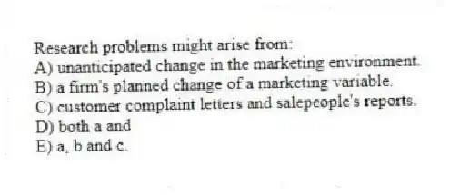 Research problems might arise from:
A) unanticipated change in the marketing environment.
B) a firm's planned change of a marketing variable.
C) customer complaint letters and salepeople's reports.
D) both a and
E) a, b and c.