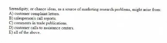 Serendipity, or chance ideas, as a source of marketing research problems, might arise from:
A) customer complaint letters.
B) salesperson's call reports.
C) comments in trade publications.
D) customer calls to assistance centers.
E) all of the above.