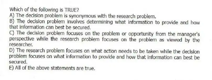 Which of the following is TRUE?
A) The decision problem is synonymous with the research problem.
B) The decision problem involves determining what information to provide and how that information can best be secured.
C) The decision problem focuses on the problem or opportunity from the manager's perspective while the research problem focuses on the problem as viewed by the researcher.
D) The research problem focuses on what action needs to be taken while the decision problem focuses on what information to provide and how that information can best be secured.
E) All of the above statements are true.