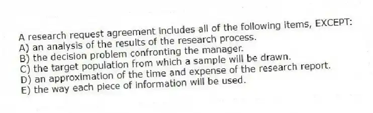 A research request agreement includes all of the following items, EXCEPT:
A) an analysis of the results of the research process.
B) the decision problem confronting the manager.
C) the target population from which a sample will be drawn.
D) an approximation of the time and expense of the research report.
E) the way each piece of information will be used.