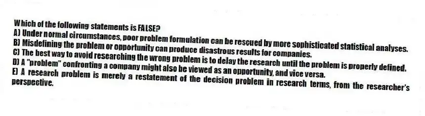 Which of the following statements is FALSE?
A) Under normal circumstances, poor problem formulation can be rescued by more sophisticated statistical analyses.
B) Misdefining the problem or opportunity can produce disastrous results for companies.
C) The best way to avoid researching the wrong problem is to delay the research until the problem is properly defined.
D) A "problem" confronting a company might also be viewed as an opportunity, and vice versa.
E) A research problem is merely a restatement of the decision problem in research terms, from the researcher's perspective.