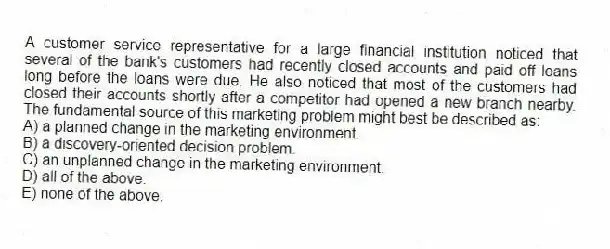 A customer service representative for a large financial institution noticed that several of the bank's customers had recently closed accounts and paid off loans long before the loans were due. He also noticed that most of the customers had closed their accounts shortly after a competitor had opened a new branch nearby. The fundamental source of this marketing problem might best be described as:
A) a planned change in the marketing environment.
B) a discovery-oriented decision problem.
C) an unplanned change in the marketing environment.
D) all of the above.
E) none of the above.