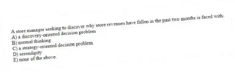 A store manager seeking to discover why store revenues have fallen in the past two months is faced with:
A) a discovery-oriented decision problem
B) normal thinking
C) a strategy-oriented decision problem
D) serendipity
E) none of the above.