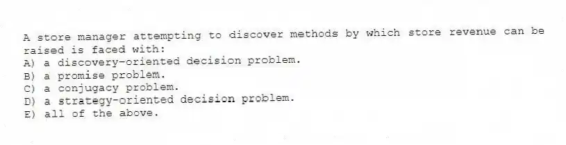 A store manager attempting to discover methods by which store revenue can be raised is faced with:
A) a discovery-oriented decision problem.
B) a promise problem.
C) a conjugacy problem.
D) a strategy-oriented decision problem.
E) all of the above.
