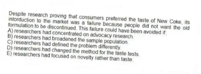 Despite research proving that consumers preferred the taste of New Coke, its intorduction to the market was a failure because people did not want the old formulation to be discontinued. This failure could have been avoided if:
A) researchers had concentrated on advocacy research.
B) researchers had broadened the sample population.
C) researchers had defined the problem differently.
D) researchers had changed the method for the taste tests.
E) researchers had focused on novelty rather than taste.