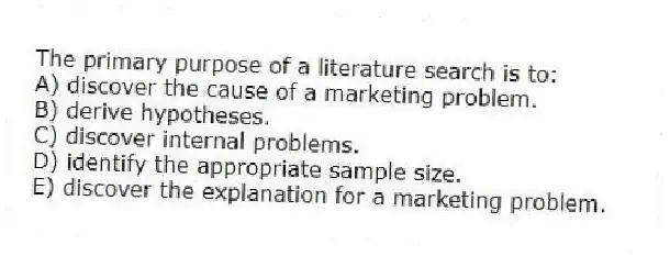 The primary purpose of a literature search is to:
A) discover the cause of a marketing problem.
B) derive hypotheses.
C) discover internal problems.
D) identify the appropriate sample size.
E) discover the explanation for a marketing problem.