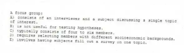 A focus group:
A) consists of an interviewer and a subject discussing a single topic of interest.
B) is not useful for testing hypotheses.
C) typically consists of four to six members.
D) requires selecting members with different socioeconomic backgrounds.
E) involves having subjects fill out a survey on one topic.