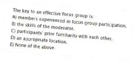 The key to an effective focus group is:
A) members experienced in focus group participation.
B) the skills of the moderator.
C) participants' prior familiarity with each other.
D) an appropriate location.
E) None of the above.